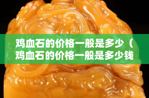 雞血石的價格一般是多少（雞血石的價格一般是多少錢一克）