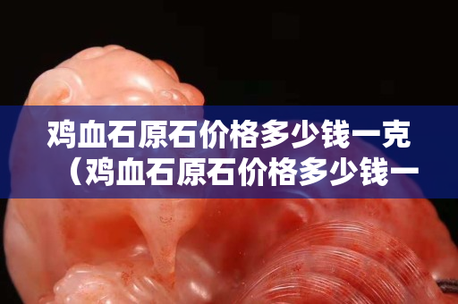 雞血石原石價格多少錢一克（雞血石原石價格多少錢一克2023年）