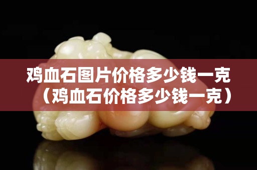 雞血石圖片價格多少錢一克（雞血石價格多少錢一克）