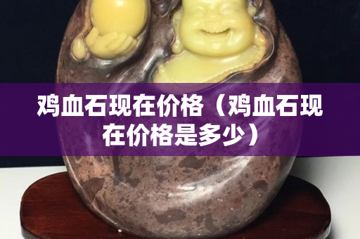 雞血石現在價格（雞血石現在價格是多少）