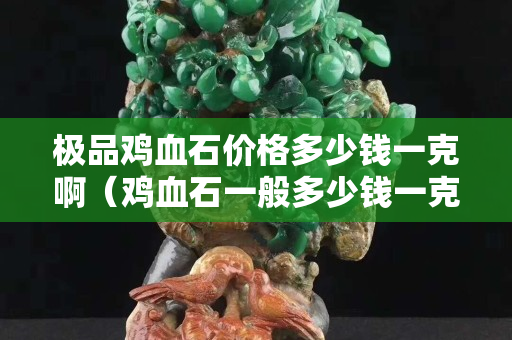 極品雞血石價格多少錢一克啊（雞血石一般多少錢一克）
