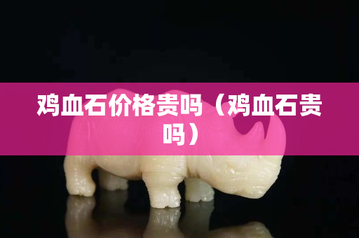 雞血石價格貴嗎（雞血石貴嗎）