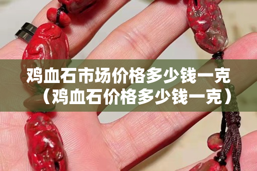 雞血石市場價格多少錢一克（雞血石價格多少錢一克）