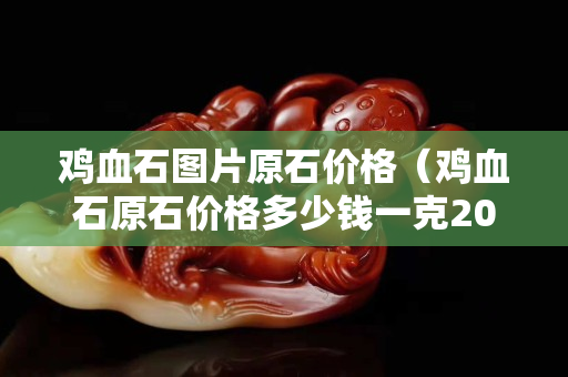 雞血石圖片原石價(jià)格（雞血石原石價(jià)格多少錢一克2023年）