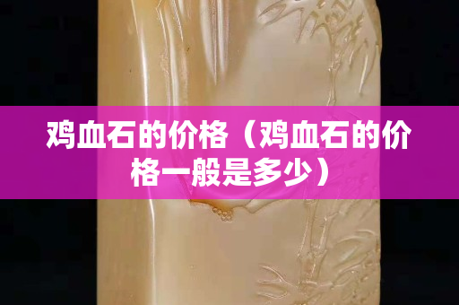 雞血石的價(jià)格（雞血石的價(jià)格一般是多少）