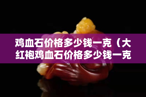 雞血石價格多少錢一克（大紅袍雞血石價格多少錢一克）