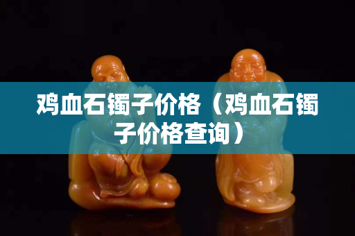 雞血石鐲子價格（雞血石鐲子價格查詢）