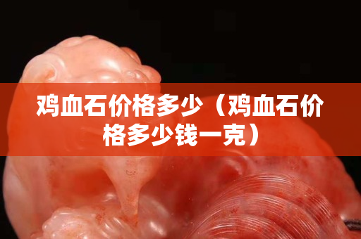 雞血石價格多少（雞血石價格多少錢一克）