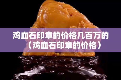 雞血石印章的價格幾百萬的（雞血石印章的價格）