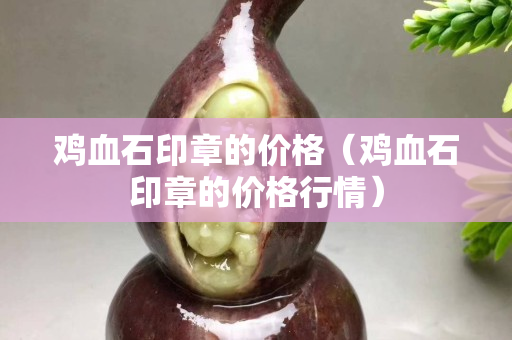雞血石印章的價格（雞血石印章的價格行情）