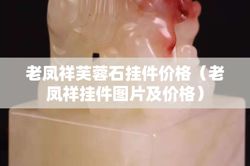 老鳳祥芙蓉石掛件價格（老鳳祥掛件圖片及價格）