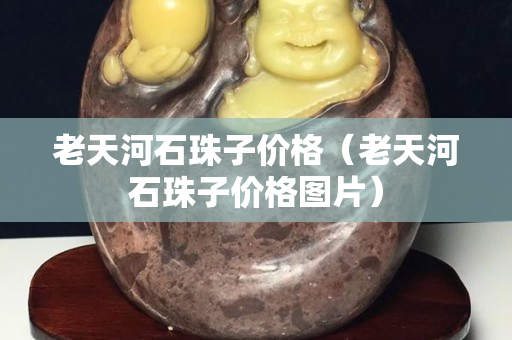 老天河石珠子價格（老天河石珠子價格圖片）