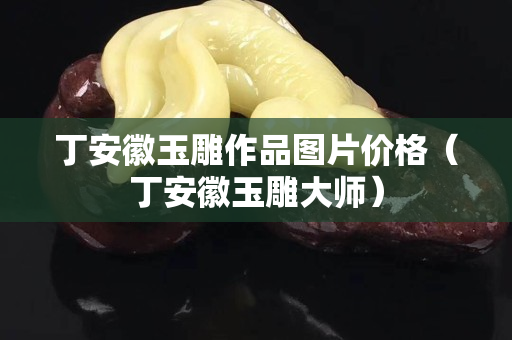 丁安徽玉雕作品圖片價格（丁安徽玉雕大師）