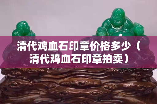 清代雞血石印章價(jià)格多少（清代雞血石印章拍賣(mài)）