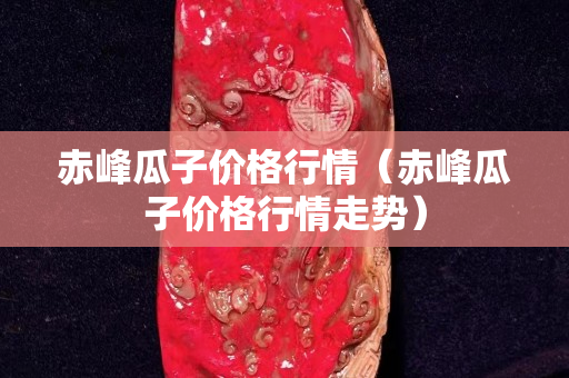 赤峰瓜子價格行情（赤峰瓜子價格行情走勢）