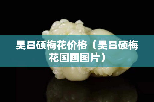 吳昌碩梅花價格（吳昌碩梅花國畫圖片）