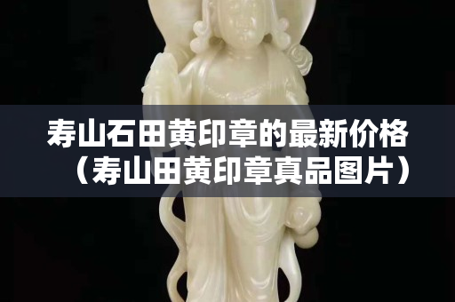 壽山石田黃印章的最新價格（壽山田黃印章真品圖片）