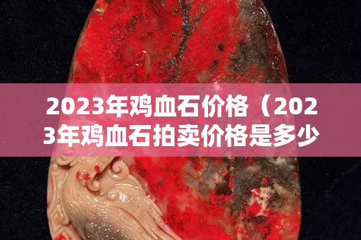 2023年雞血石價格（2023年雞血石拍賣價格是多少）