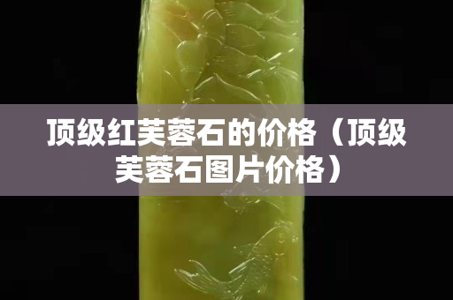 頂級紅芙蓉石的價格（頂級芙蓉石圖片價格）