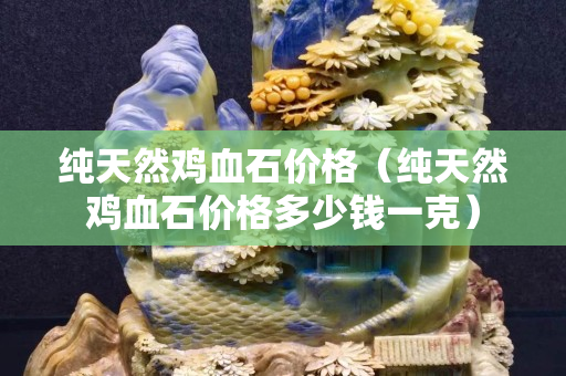 純天然雞血石價格（純天然雞血石價格多少錢一克）