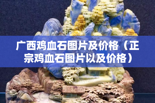 廣西雞血石圖片及價(jià)格（正宗雞血石圖片以及價(jià)格）