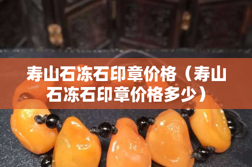 壽山石凍石印章價格（壽山石凍石印章價格多少）