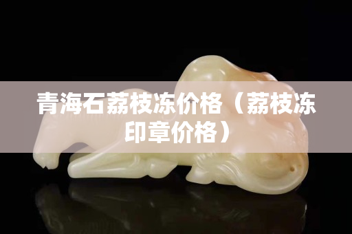 青海石荔枝凍價格（荔枝凍印章價格）