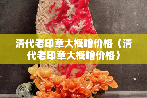 清代老印章大概啥價格（清代老印章大概啥價格）