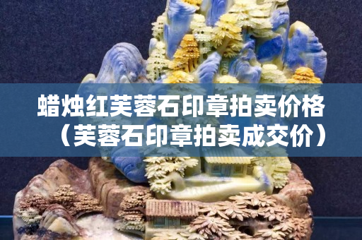 蠟燭紅芙蓉石印章拍賣(mài)價(jià)格（芙蓉石印章拍賣(mài)成交價(jià)）