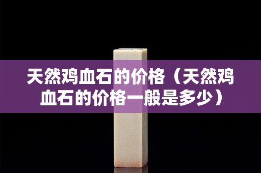 天然雞血石的價格（天然雞血石的價格一般是多少）