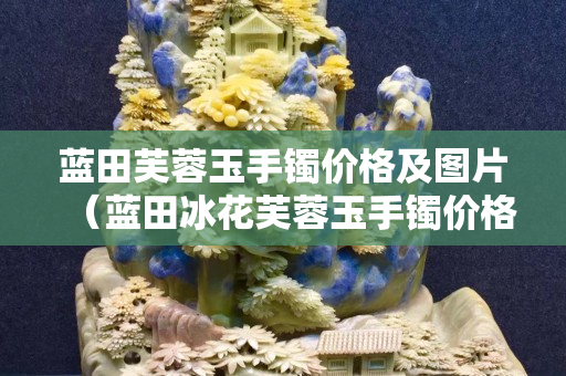 藍田芙蓉玉手鐲價格及圖片（藍田冰花芙蓉玉手鐲價格）