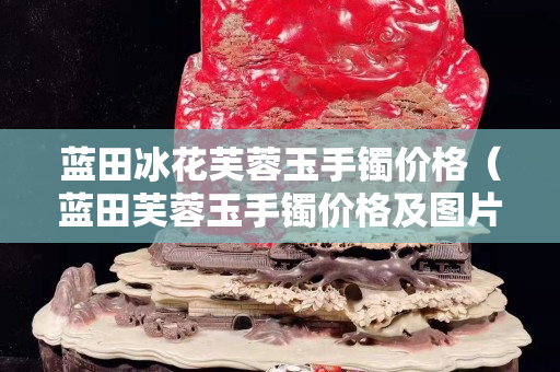 藍田冰花芙蓉玉手鐲價格（藍田芙蓉玉手鐲價格及圖片）