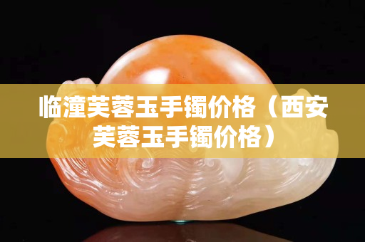 臨潼芙蓉玉手鐲價格（西安芙蓉玉手鐲價格）