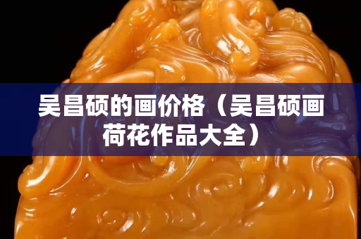吳昌碩的畫價格（吳昌碩畫荷花作品大全）