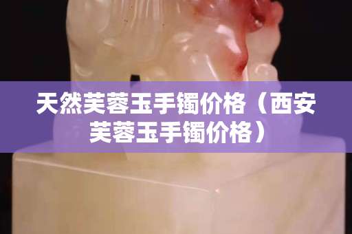 天然芙蓉玉手鐲價格（西安芙蓉玉手鐲價格）