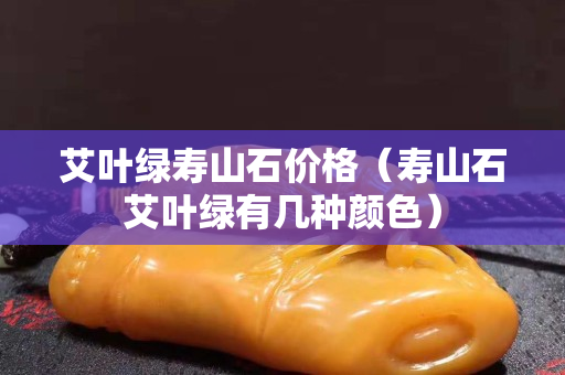 艾葉綠壽山石價格（壽山石艾葉綠有幾種顏色）