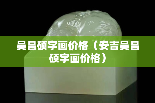 吳昌碩字畫價格（安吉吳昌碩字畫價格）