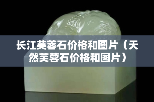 長(zhǎng)江芙蓉石價(jià)格和圖片（天然芙蓉石價(jià)格和圖片）