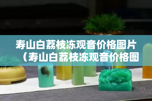 壽山白荔枝凍觀音價格圖片（壽山白荔枝凍觀音價格圖片）