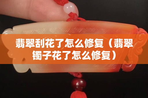 翡翠刮花了怎么修復(fù)（翡翠鐲子花了怎么修復(fù)）
