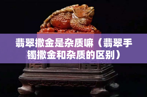 翡翠撒金是雜質嘛（翡翠手鐲撒金和雜質的區別）