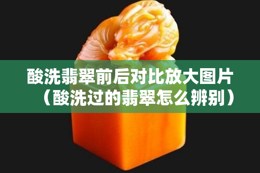 酸洗翡翠前后對比放大圖片（酸洗過的翡翠怎么辨別）