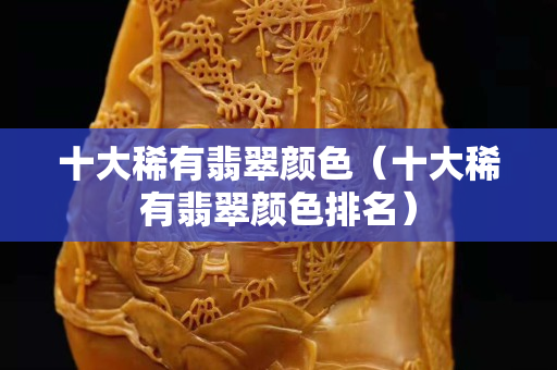 十大稀有翡翠顏色（十大稀有翡翠顏色排名）