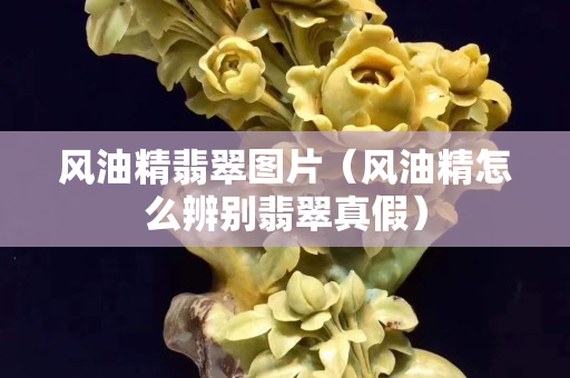 風油精翡翠圖片（風油精怎么辨別翡翠真假）