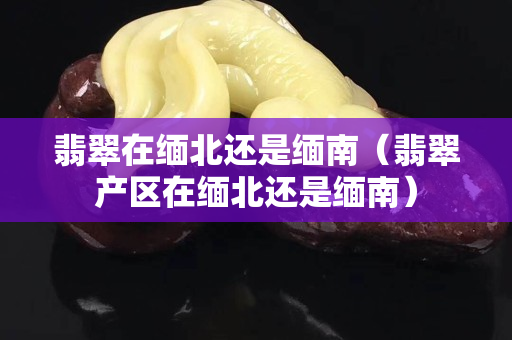 翡翠在緬北還是緬南（翡翠產(chǎn)區(qū)在緬北還是緬南）