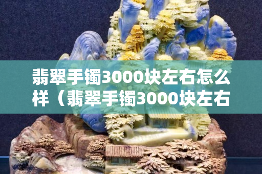 翡翠手鐲3000塊左右怎么樣（翡翠手鐲3000塊左右怎么樣值得買嗎）