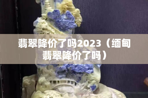 翡翠降價了嗎2023（緬甸翡翠降價了嗎）