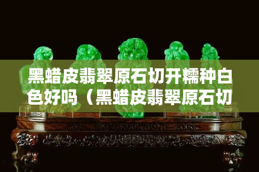 黑蠟皮翡翠原石切開糯種白色好嗎（黑蠟皮翡翠原石切開圖）