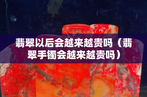 翡翠以后會越來越貴嗎（翡翠手鐲會越來越貴嗎）