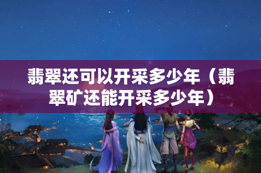 翡翠還可以開采多少年（翡翠礦還能開采多少年）